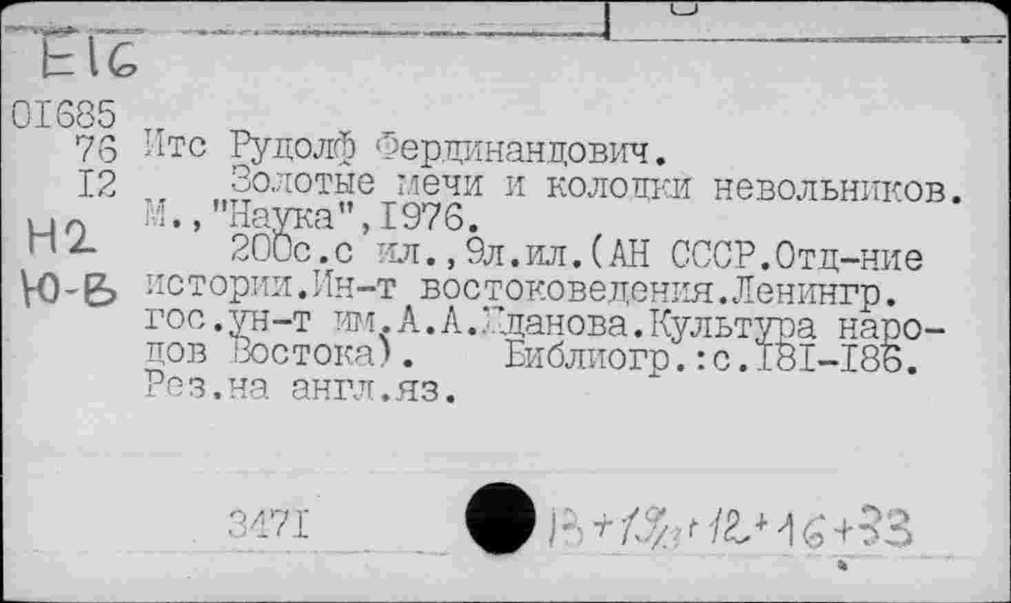 ﻿E lG
01685 т,
76 Итс Рудолф Фер.цинандович.
12 ,, Золотые мечи и колодки невольников. М.,"Наука",1976.
П2-	200с.с ил., 9л.ил. (АН СССР.Отд-ние
VO-& истории.Ин-т востоковедения.Ленингр.
гос.ун-т им.А.А.‘Жданова.Культура народов Востока). Библиогр.:с.181-18Б. Рез.на англ.яз.
